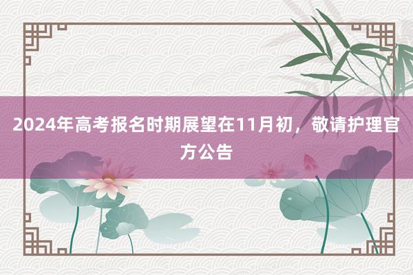 2024年高考报名时期展望在11月初，敬请护理官方公告