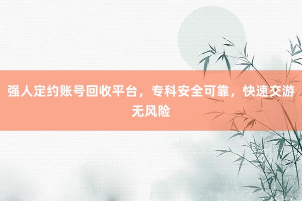 强人定约账号回收平台，专科安全可靠，快速交游无风险