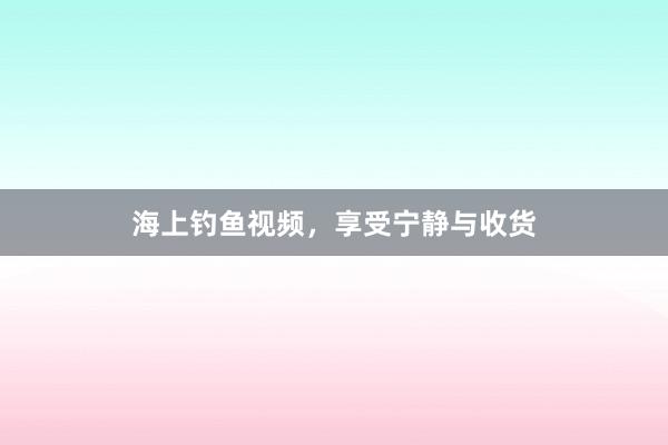 海上钓鱼视频，享受宁静与收货